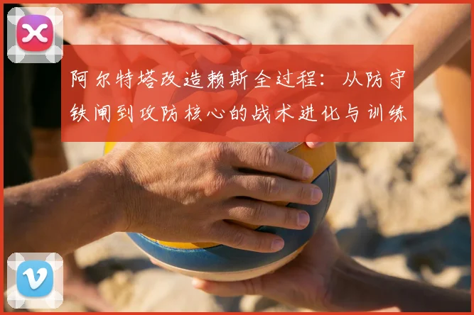 阿尔特塔改造赖斯全过程：从防守铁闸到攻防核心的战术进化与训练方法