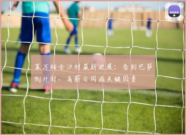 莱万转会沙特最新进展：告别巴萨倒计时，高薪合同成关键因素