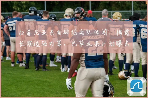 拉菲尼亚亲自辟谣离队传闻,揭露长期造谣内幕,巴萨未来计划曝光