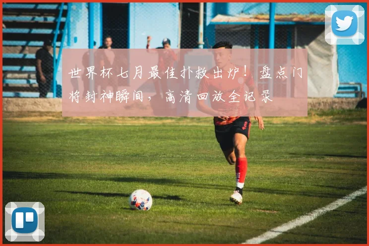 世界杯七月最佳扑救出炉!盘点门将封神瞬间,高清回放全记录
