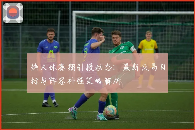 热火休赛期引援动态:最新交易目标与阵容补强策略解析